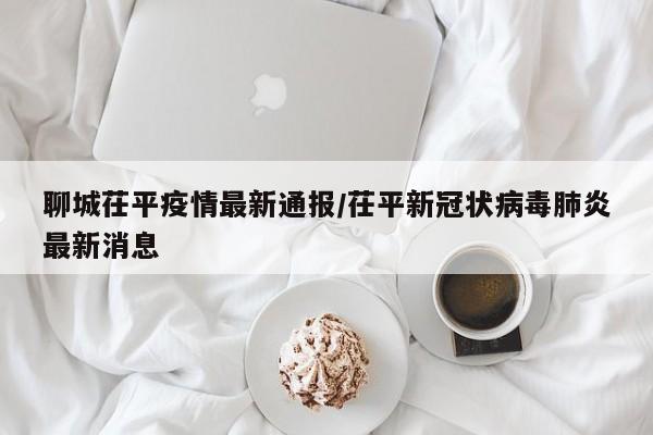 聊城茌平疫情最新通报／茌平新冠状病毒肺炎最新消息