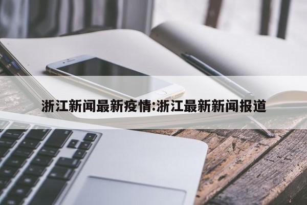 浙江新闻最新疫情：浙江最新新闻报道