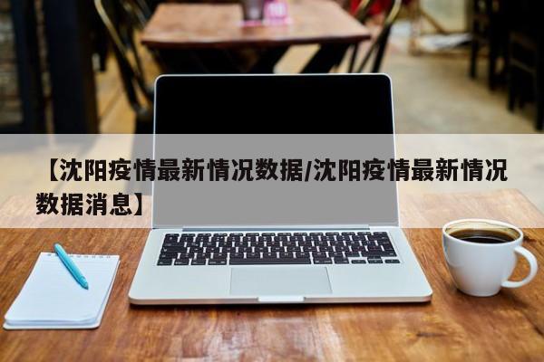 【沈阳疫情最新情况数据／沈阳疫情最新情况数据消息】