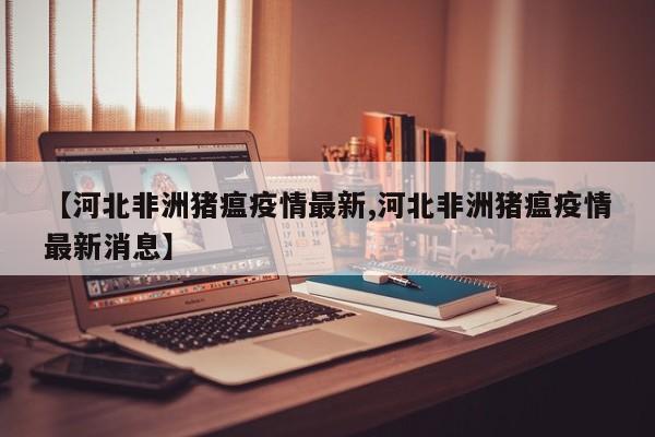 【河北非洲猪瘟疫情最新,河北非洲猪瘟疫情最新消息】