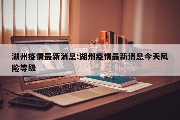 湖州疫情最新消息：湖州疫情最新消息今天风险等级