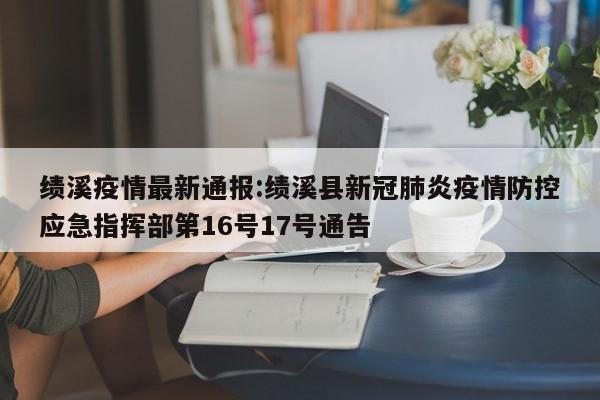 绩溪疫情最新通报：绩溪县新冠肺炎疫情防控应急指挥部第16号17号通告